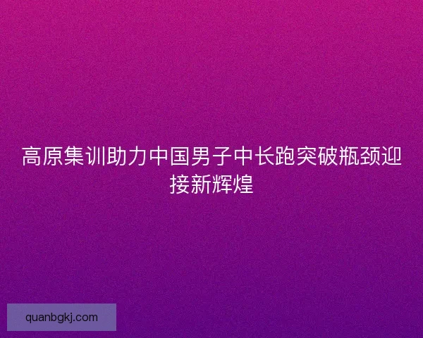 高原集训助力中国男子中长跑突破瓶颈迎接新辉煌