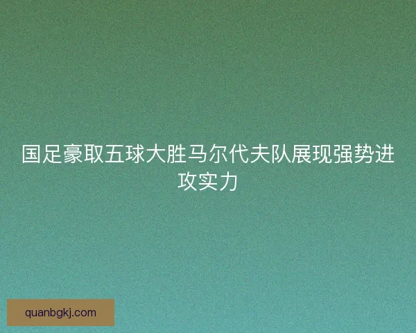 国足豪取五球大胜马尔代夫队展现强势进攻实力